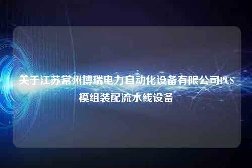 关于江苏常州博瑞电力自动化设备有限公司PCS模组装配流水线设备
