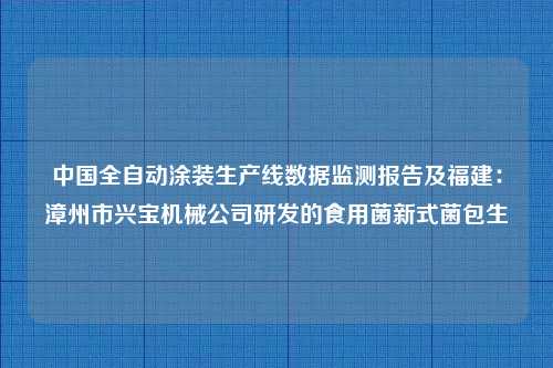 中国全自动涂装生产线数据监测报告及福建：漳州市兴宝机械公司研发的食用菌新式菌包生