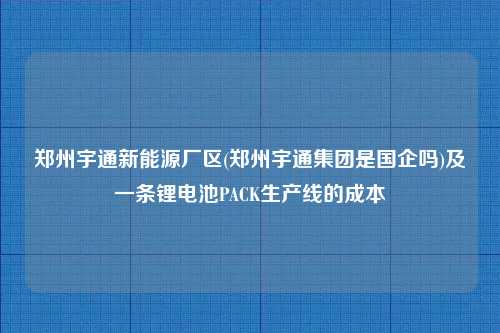 郑州宇通新能源厂区(郑州宇通集团是国企吗)及一条锂电池PACK生产线的成本