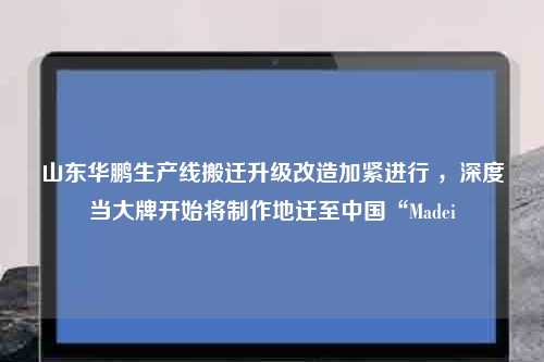 山东华鹏生产线搬迁升级改造加紧进行 ，深度当大牌开始将制作地迁至中国“Madei