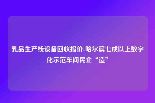 乳品生产线设备回收报价-哈尔滨七成以上数字化示范车间民企“造”
