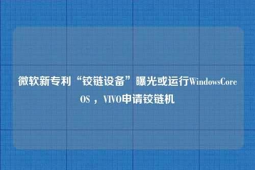 微软新专利“铰链设备”曝光或运行WindowsCoreOS ，VIVO申请铰链机